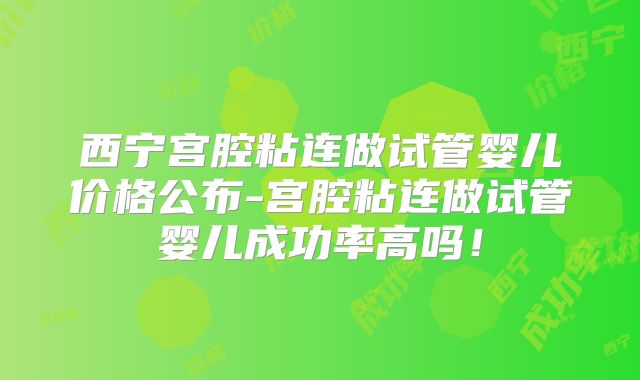 西宁宫腔粘连做试管婴儿价格公布-宫腔粘连做试管婴儿成功率高吗！