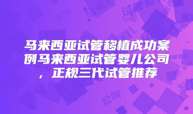 马来西亚试管移植成功案例马来西亚试管婴儿公司,正规三代试管推荐
