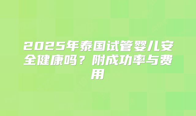 2025年泰国试管婴儿安全健康吗？附成功率与费用