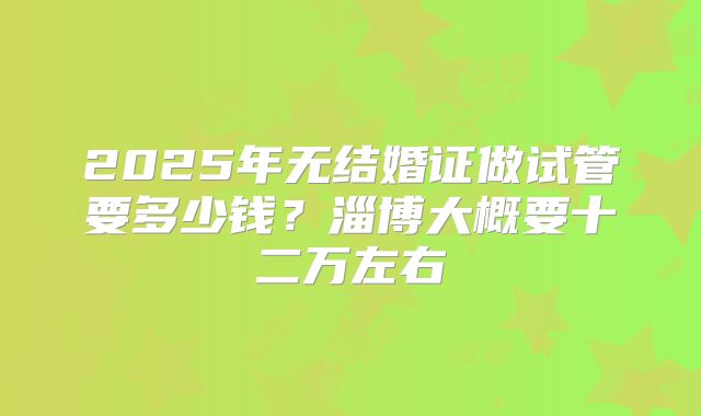 2025年无结婚证做试管要多少钱？淄博大概要十二万左右