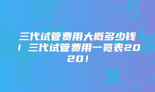 三代试管费用大概多少钱!三代试管费用一览表2020!
