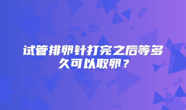 试管排卵针打完之后等多久可以取卵？