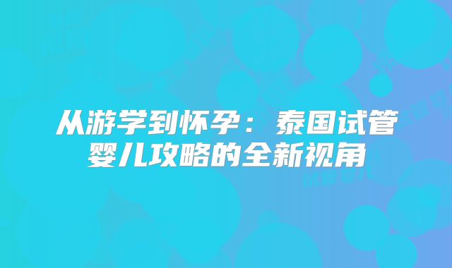 从游学到怀孕：泰国试管婴儿攻略的全新视角