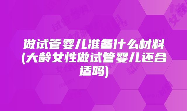 做试管婴儿准备什么材料(大龄女性做试管婴儿还合适吗)
