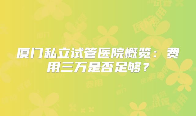厦门私立试管医院概览：费用三万是否足够？