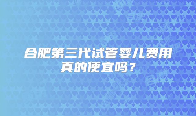 合肥第三代试管婴儿费用真的便宜吗？
