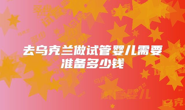 去乌克兰做试管婴儿需要准备多少钱