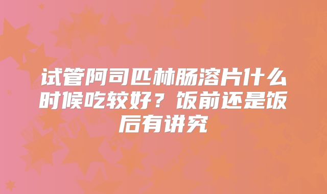 试管阿司匹林肠溶片什么时候吃较好？饭前还是饭后有讲究