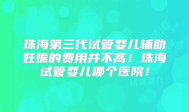 珠海第三代试管婴儿辅助妊娠的费用并不高！珠海试管婴儿哪个医院！