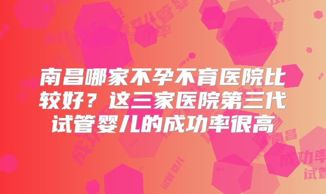 南昌哪家不孕不育医院比较好？这三家医院第三代试管婴儿的成功率很高