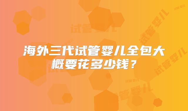海外三代试管婴儿全包大概要花多少钱?