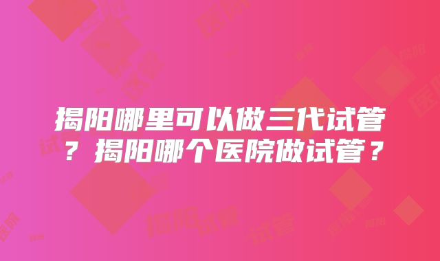 揭阳哪里可以做三代试管?揭阳哪个医院做试管?