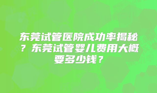 东莞试管医院成功率揭秘?东莞试管婴儿费用大概要多少钱?