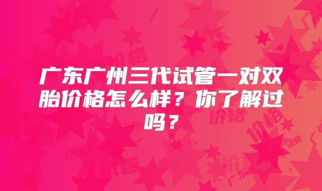 广东广州三代试管一对双胎价格怎么样?你了解过吗?