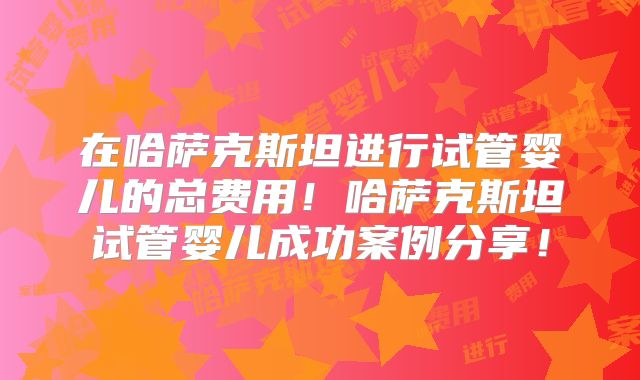 在哈萨克斯坦进行试管婴儿的总费用！哈萨克斯坦试管婴儿成功案例分享！