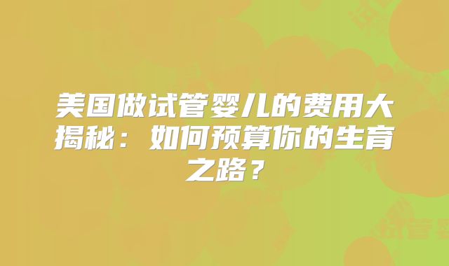 美国做试管婴儿的费用大揭秘:如何预算你的生育之路?
