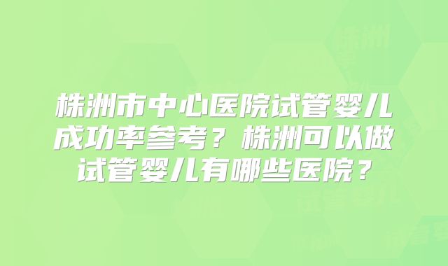 株洲市中心医院试管婴儿成功率参考？株洲可以做试管婴儿有哪些医院？