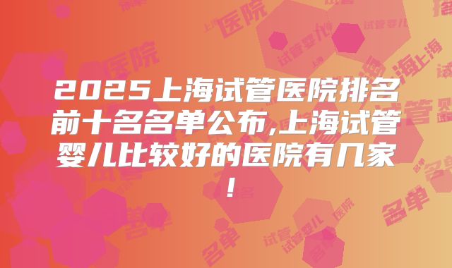 2025上海试管医院排名前十名名单公布,上海试管婴儿比较好的医院有几家！