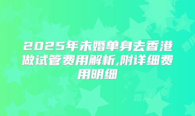 2025年未婚单身去香港做试管费用解析,附详细费用明细