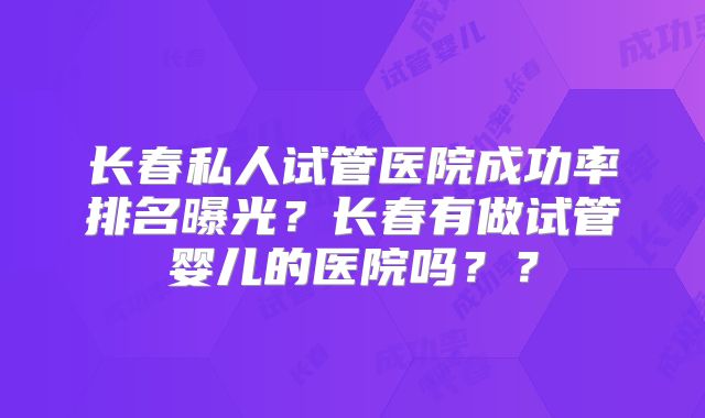 长春私人试管医院成功率排名曝光？长春有做试管婴儿的医院吗？？