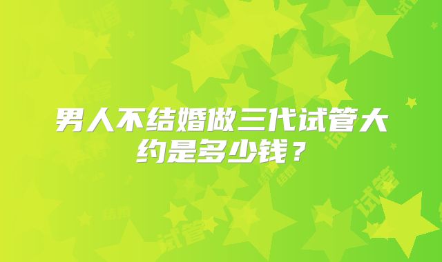 男人不结婚做三代试管大约是多少钱?