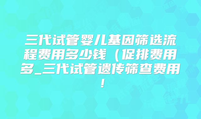 三代试管婴儿基因筛选流程费用多少钱（促排费用多_三代试管遗传筛查费用！