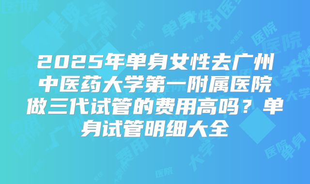 2025年单身女性去广州中医药大学第一附属医院做三代试管的费用高吗?单身试管明细大全