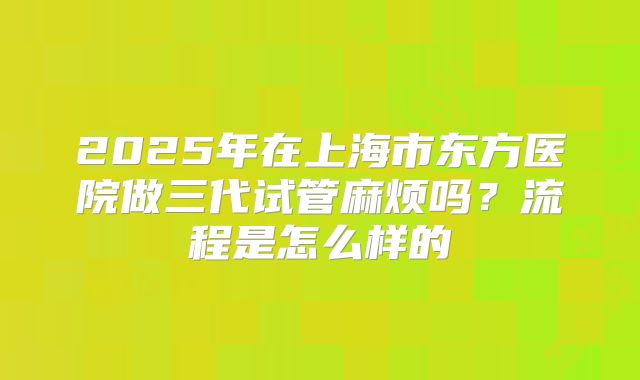 2025年在上海市东方医院做三代试管麻烦吗？流程是怎么样的