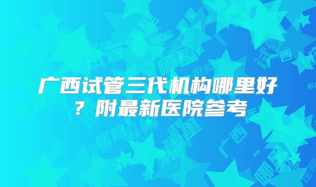广西试管三代机构哪里好?附最新医院参考