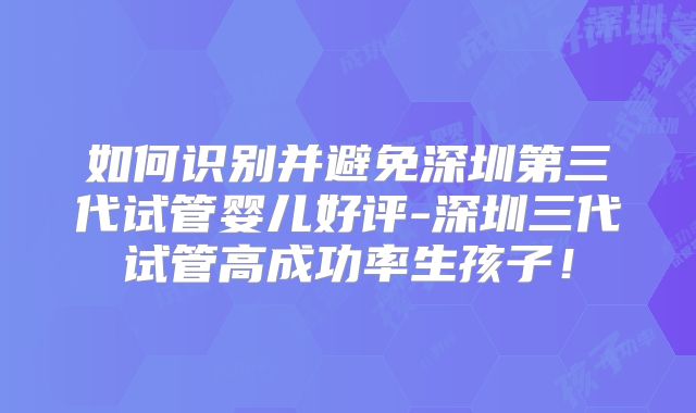 如何识别并避免深圳第三代试管婴儿好评-深圳三代试管高成功率生孩子！