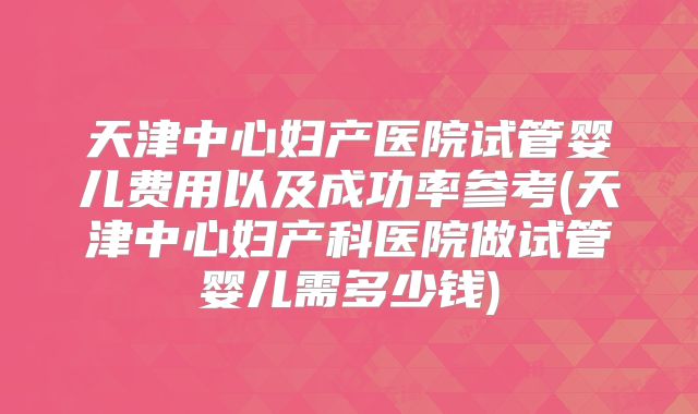 天津中心妇产医院试管婴儿费用以及成功率参考(天津中心妇产科医院做试管婴儿需多少钱)