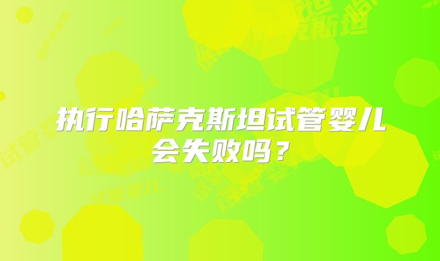 执行哈萨克斯坦试管婴儿会失败吗？