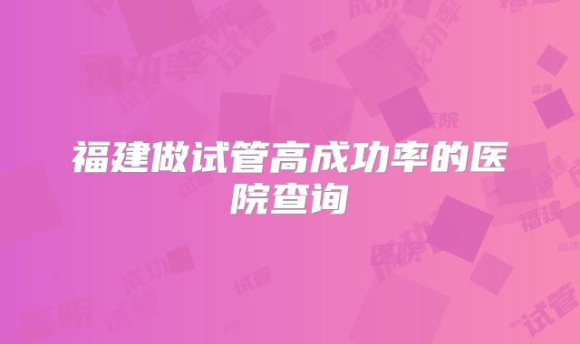 福建做试管高成功率的医院查询