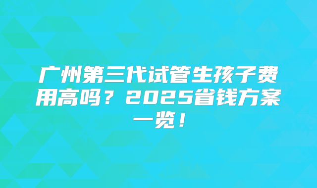 广州第三代试管生孩子费用高吗?2025省钱方案一览!