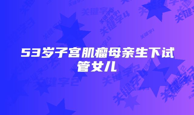53岁子宫肌瘤母亲生下试管女儿