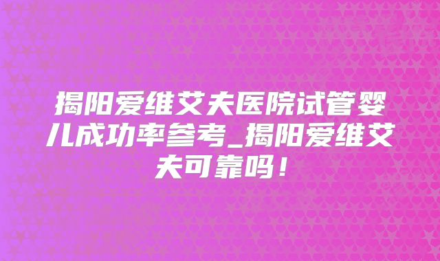 揭阳爱维艾夫医院试管婴儿成功率参考_揭阳爱维艾夫可靠吗!