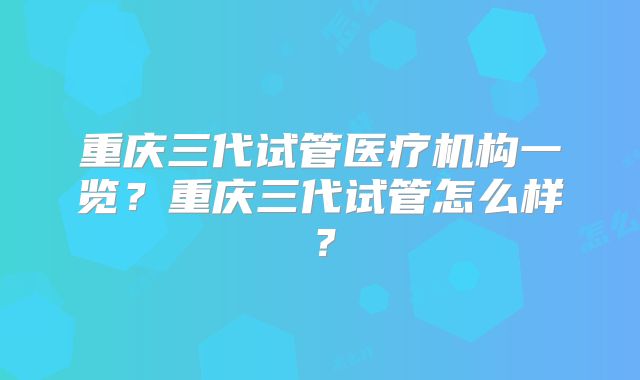 重庆三代试管医疗机构一览?重庆三代试管怎么样?