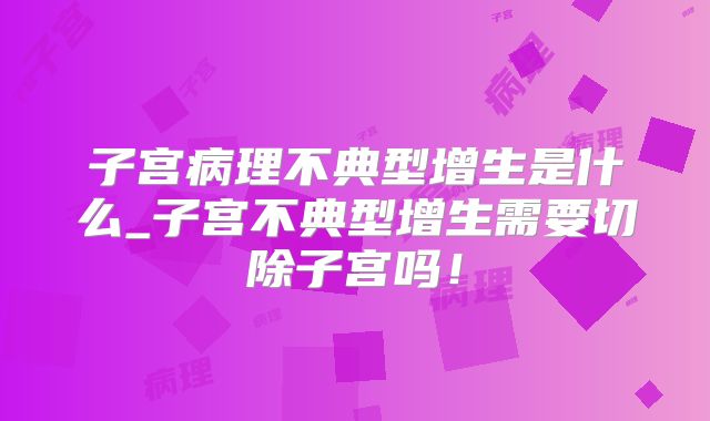 子宫病理不典型增生是什么_子宫不典型增生需要切除子宫吗！