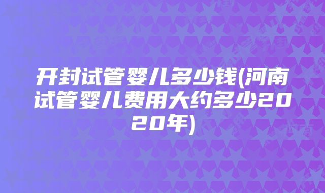 开封试管婴儿多少钱(河南试管婴儿费用大约多少2020年)
