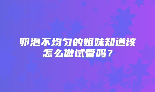 卵泡不均匀的姐妹知道该怎么做试管吗?