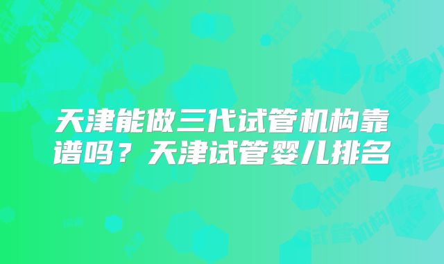 天津能做三代试管机构靠谱吗?天津试管婴儿排名