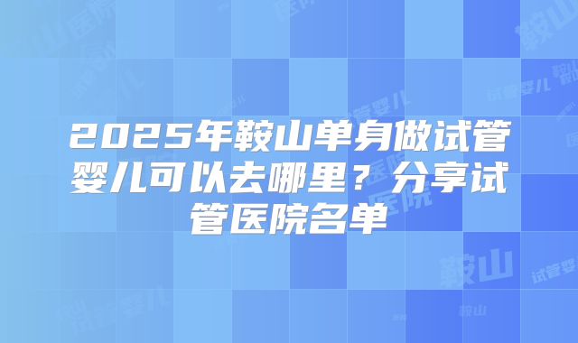 2025年鞍山单身做试管婴儿可以去哪里?分享试管医院名单