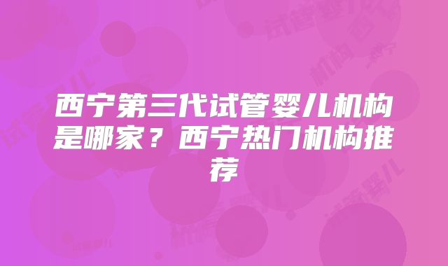 西宁第三代试管婴儿机构是哪家？西宁热门机构推荐