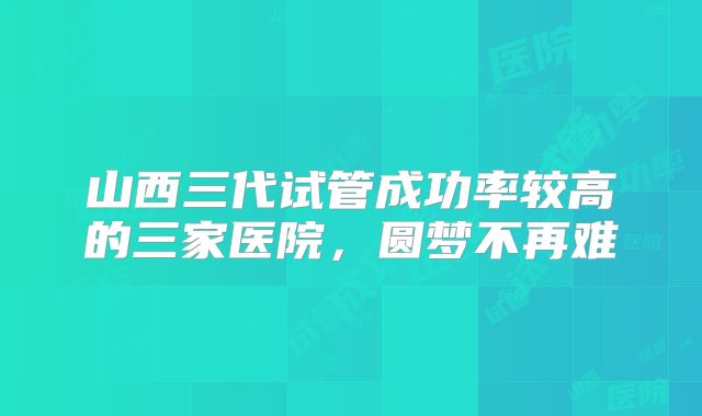 山西三代试管成功率较高的三家医院,圆梦不再难