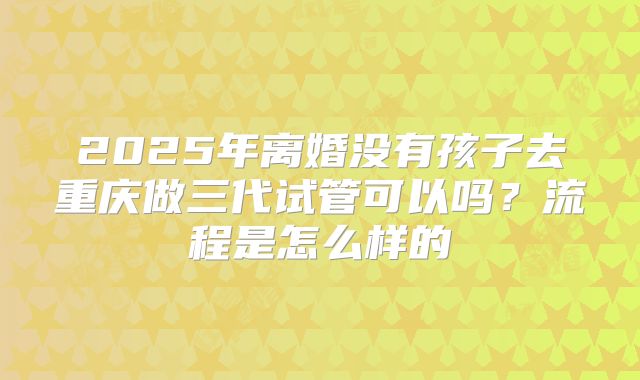 2025年离婚没有孩子去重庆做三代试管可以吗?流程是怎么样的