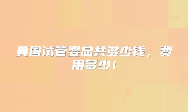美国试管婴总共多少钱,费用多少!