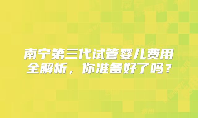 南宁第三代试管婴儿费用全解析，你准备好了吗？