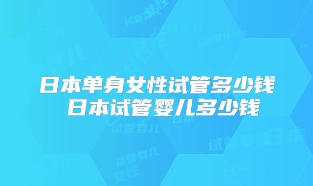 日本单身女性试管多少钱 日本试管婴儿多少钱