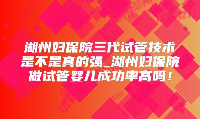 湖州妇保院三代试管技术是不是真的强_湖州妇保院做试管婴儿成功率高吗!