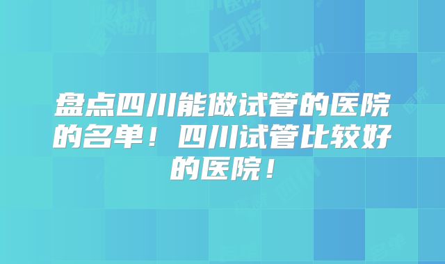盘点四川能做试管的医院的名单！四川试管比较好的医院！
